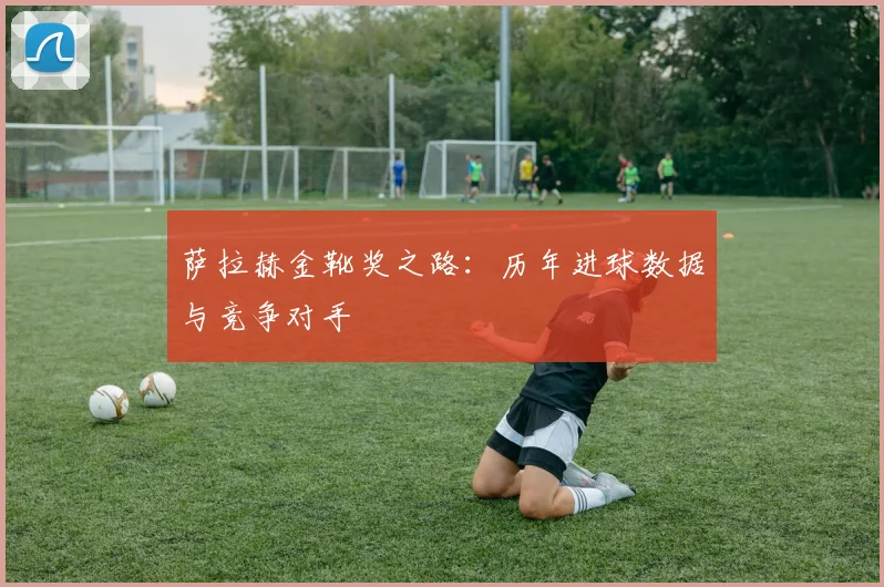 萨拉赫金靴奖之路:历年进球数据与竞争对手