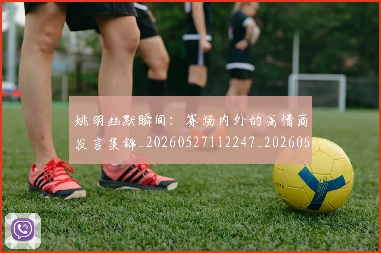 姚明幽默瞬间:赛场内外的高情商发言集锦_20260527112247_20260609132938