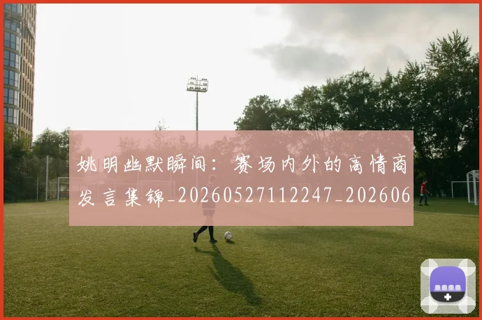 姚明幽默瞬间:赛场内外的高情商发言集锦_20260527112247_20260609132938