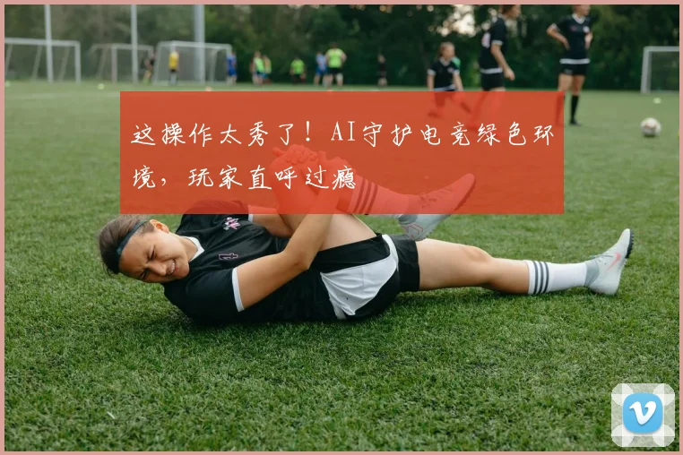 这操作太秀了！AI守护电竞绿色环境，玩家直呼过瘾