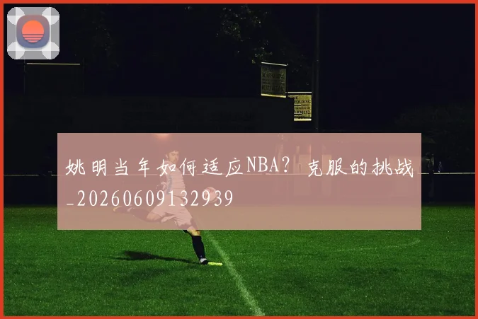 姚明当年如何适应NBA?克服的挑战_20260609132939