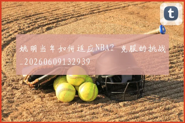 姚明当年如何适应NBA?克服的挑战_20260609132939