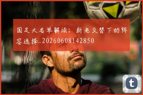 国足大名单解读:新老交替下的阵容选择_20260608142850