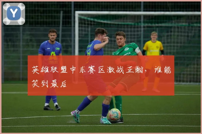 英雄联盟中东赛区激战正酣,谁能笑到最后